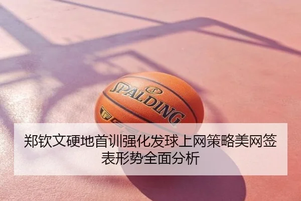 郑钦文硬地首训强化发球上网策略美网签表形势全面分析