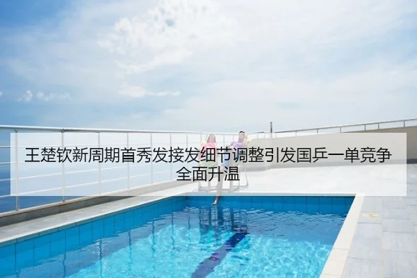 王楚钦新周期首秀发接发细节调整引发国乒一单竞争全面升温