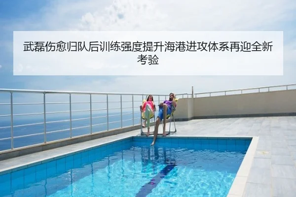 武磊伤愈归队后训练强度提升海港进攻体系再迎全新考验