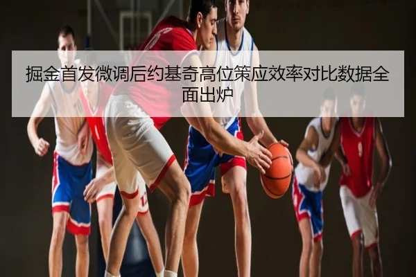 掘金首发微调后约基奇高位策应效率对比数据全面出炉