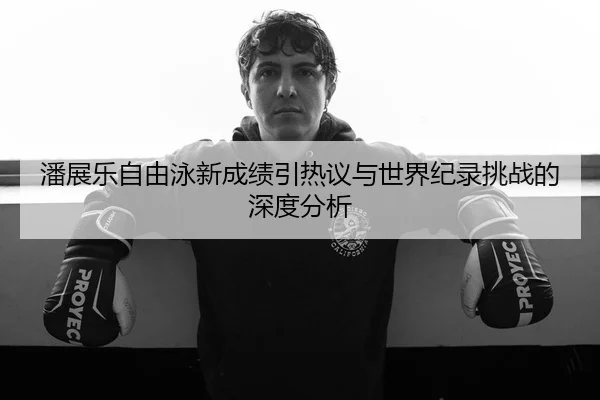 潘展乐自由泳新成绩引热议与世界纪录挑战的深度分析