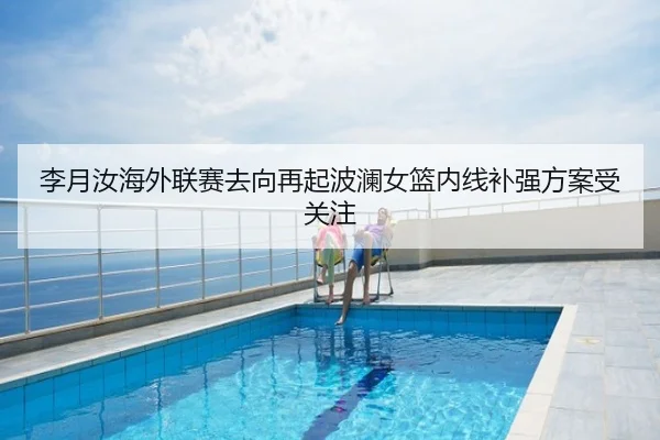李月汝海外联赛去向再起波澜女篮内线补强方案受关注