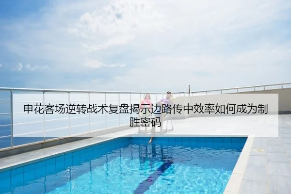 申花客场逆转战术复盘揭示边路传中效率如何成为制胜密码