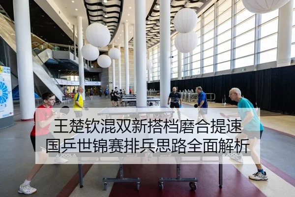 王楚钦混双新搭档磨合提速 国乒世锦赛排兵思路全面解析