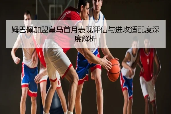 姆巴佩加盟皇马首月表现评估与进攻适配度深度解析