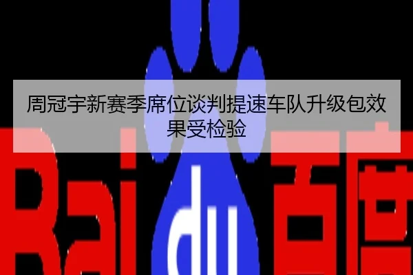 周冠宇新赛季席位谈判提速车队升级包效果受检验